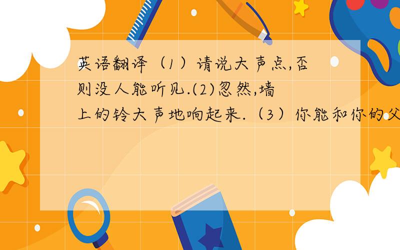 英语翻译（1）请说大声点,否则没人能听见.(2)忽然,墙上的铃大声地响起来.（3）你能和你的父母好好聊聊吗?（4）跑步是