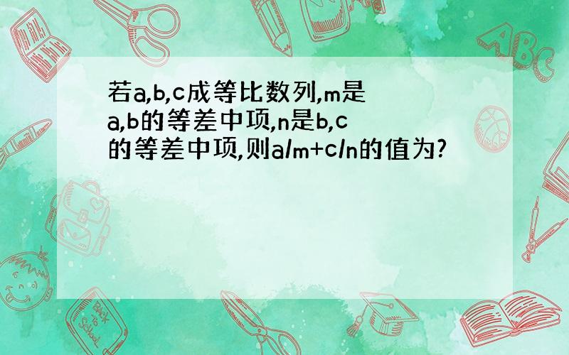 若a,b,c成等比数列,m是a,b的等差中项,n是b,c的等差中项,则a/m+c/n的值为?