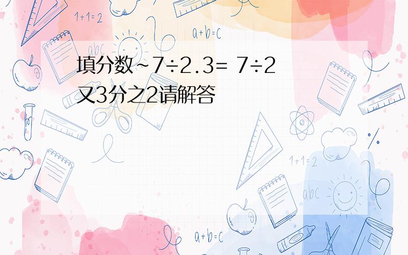 填分数~7÷2.3= 7÷2又3分之2请解答