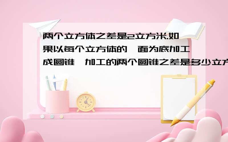 两个立方体之差是2立方米.如果以每个立方体的一面为底加工成圆锥,加工的两个圆锥之差是多少立方米?