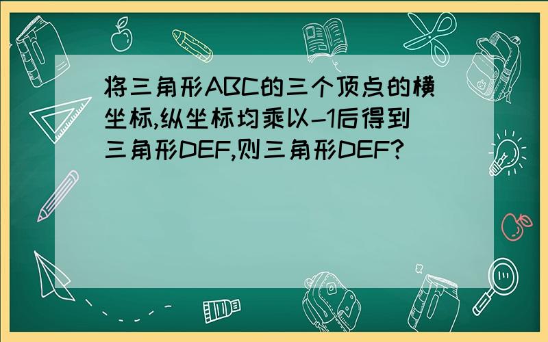 将三角形ABC的三个顶点的横坐标,纵坐标均乘以-1后得到三角形DEF,则三角形DEF?