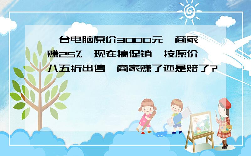 一台电脑原价3000元,商家赚25%,现在搞促销,按原价八五折出售,商家赚了还是赔了?