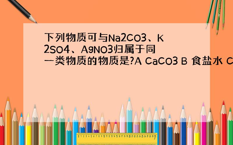 下列物质可与Na2CO3、K2SO4、AgNO3归属于同一类物质的物质是?A CaCO3 B 食盐水 C BaCl2 D