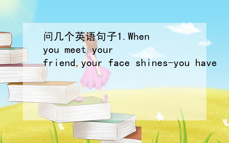 问几个英语句子1.When you meet your friend,your face shines-you have