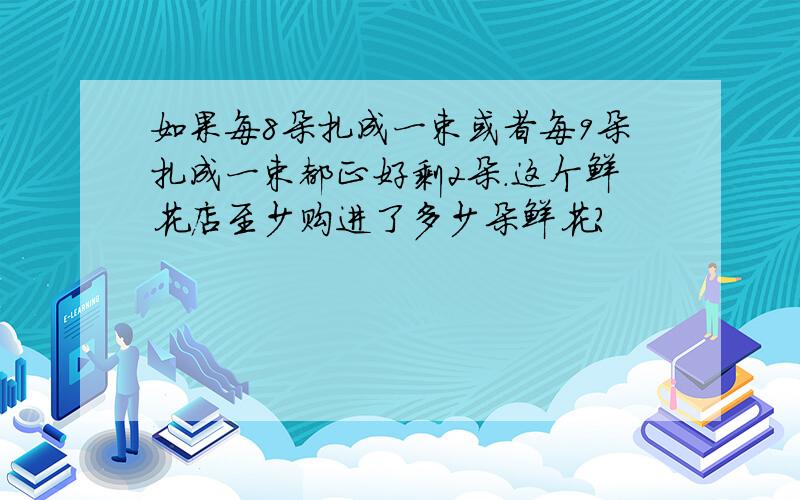 如果每8朵扎成一束或者每9朵扎成一束都正好剩2朵.这个鲜花店至少购进了多少朵鲜花?