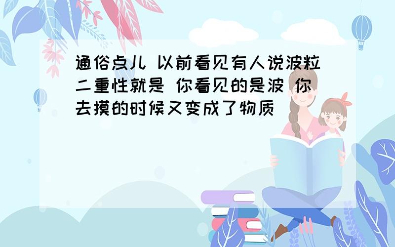 通俗点儿 以前看见有人说波粒二重性就是 你看见的是波 你去摸的时候又变成了物质