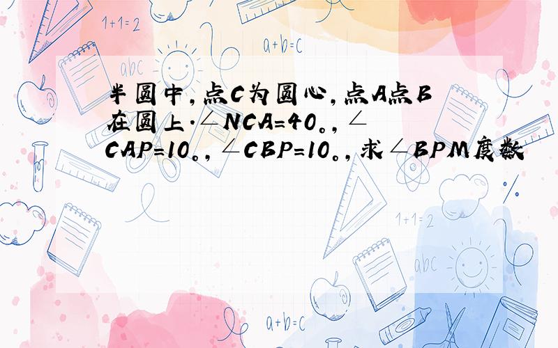 半圆中,点C为圆心,点A点B在圆上.∠NCA＝40°,∠CAP＝10°,∠CBP＝10°,求∠BPM度数