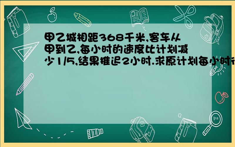 甲乙城相距368千米,客车从甲到乙,每小时的速度比计划减少1/5,结果推迟2小时.求原计划每小时行多少千米