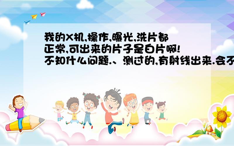 我的X机,操作,曝光,洗片都正常,可出来的片子是白片啊!不知什么问题.、测过的,有射线出来.会不会是球管射线电压不够啊?