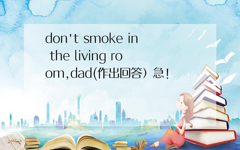 don't smoke in the living room,dad(作出回答）急!