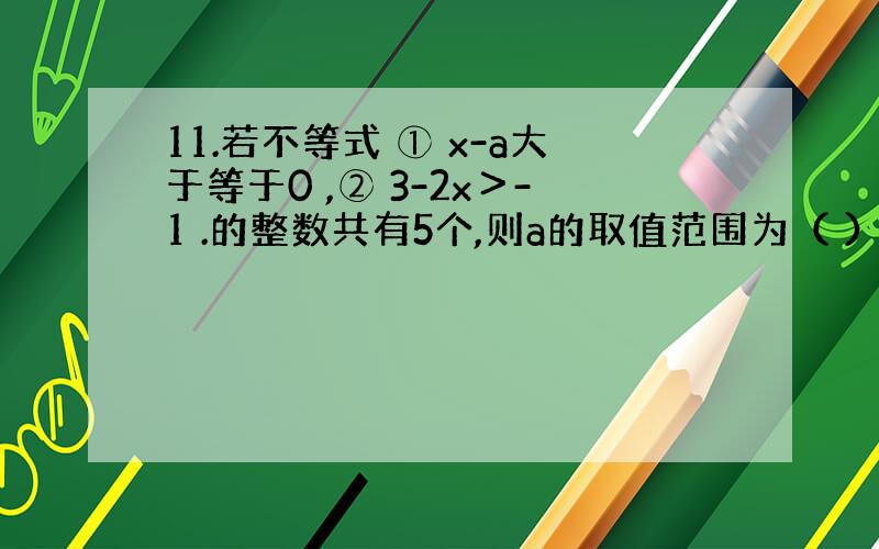 11.若不等式 ① x-a大于等于0 ,② 3-2x＞-1 .的整数共有5个,则a的取值范围为（ ）.