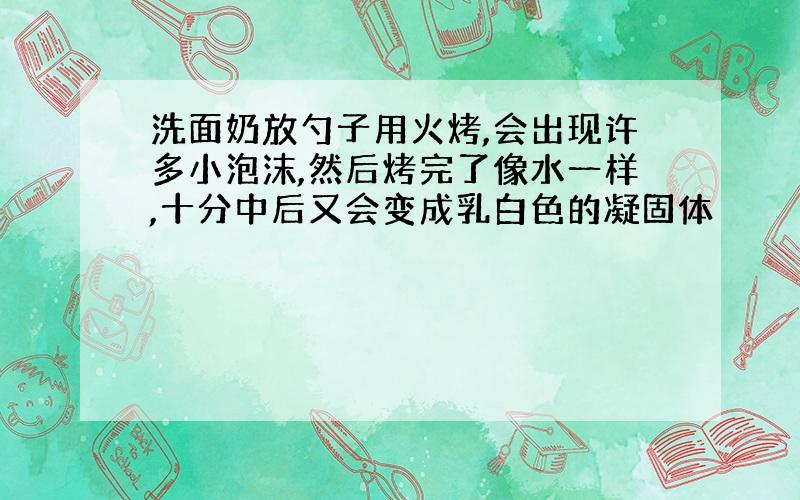 洗面奶放勺子用火烤,会出现许多小泡沫,然后烤完了像水一样,十分中后又会变成乳白色的凝固体