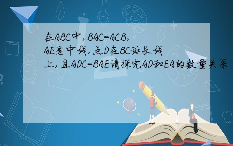 在ABC中,BAC=ACB,AE是中线,点D在BC延长线上,且ADC=BAE请探究AD和EA的数量关系