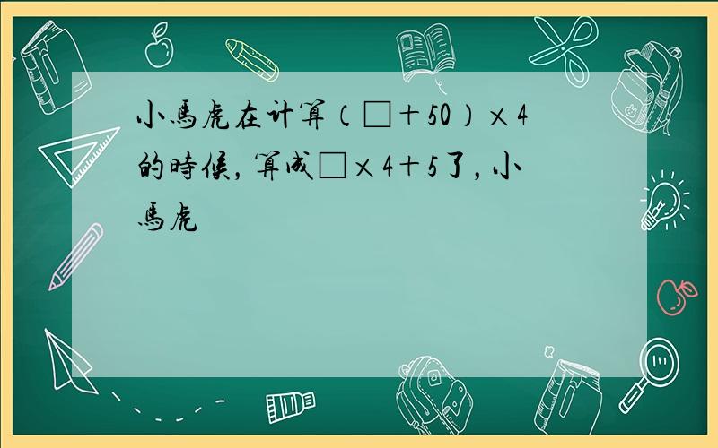 小马虎在计算（□＋50）×4的时候，算成□×4＋5了，小马虎