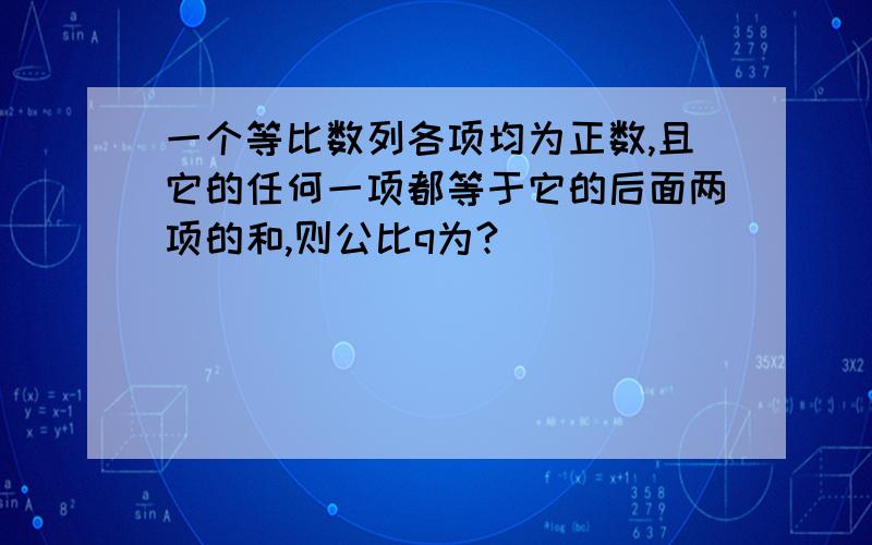 一个等比数列各项均为正数,且它的任何一项都等于它的后面两项的和,则公比q为?