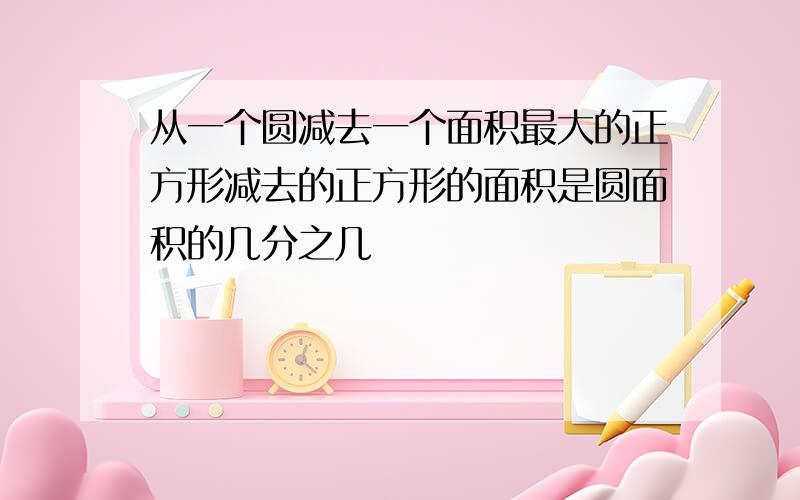 从一个圆减去一个面积最大的正方形减去的正方形的面积是圆面积的几分之几