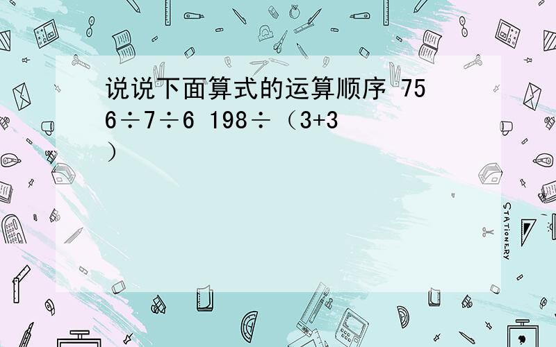 说说下面算式的运算顺序 756÷7÷6 198÷（3+3）