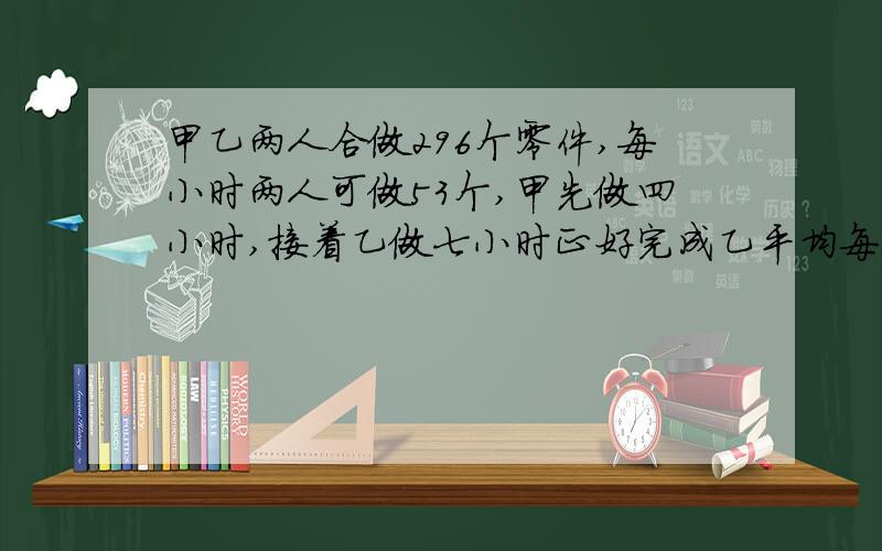 甲乙两人合做296个零件,每小时两人可做53个,甲先做四小时,接着乙做七小时正好完成乙平均每小时做多少零件