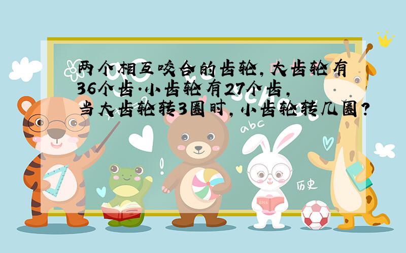 两个相互咬合的齿轮,大齿轮有36个齿.小齿轮有27个齿,当大齿轮转3圈时,小齿轮转几圈?