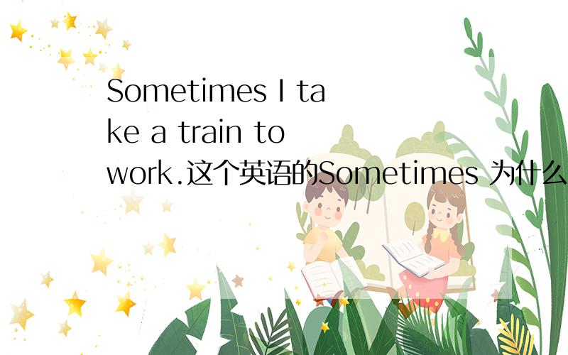 Sometimes I take a train to work.这个英语的Sometimes 为什么要加S?还有这个I