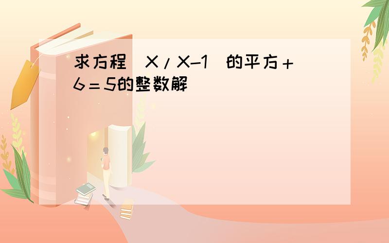 求方程(X/X-1)的平方＋6＝5的整数解