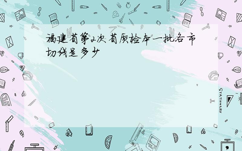 福建省第2次省质检本一批各市切线是多少