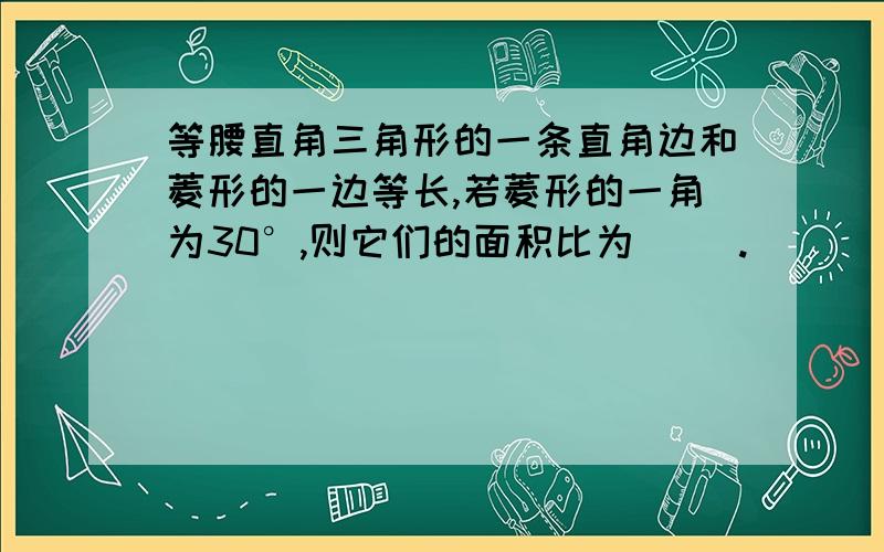 等腰直角三角形的一条直角边和菱形的一边等长,若菱形的一角为30°,则它们的面积比为（ ）.