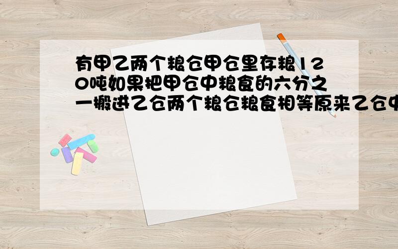 有甲乙两个粮仓甲仓里存粮120吨如果把甲仓中粮食的六分之一搬进乙仓两个粮仓粮食相等原来乙仓中存粮多少吨