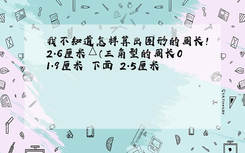 我不知道怎样算出图形的周长!2.6厘米△（三角型的周长01.9厘米 下面 2.5厘米