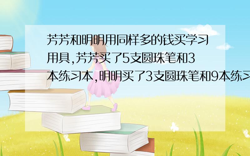 芳芳和明明用同样多的钱买学习用具,芳芳买了5支圆珠笔和3本练习本,明明买了3支圆珠笔和9本练习本.↓补充