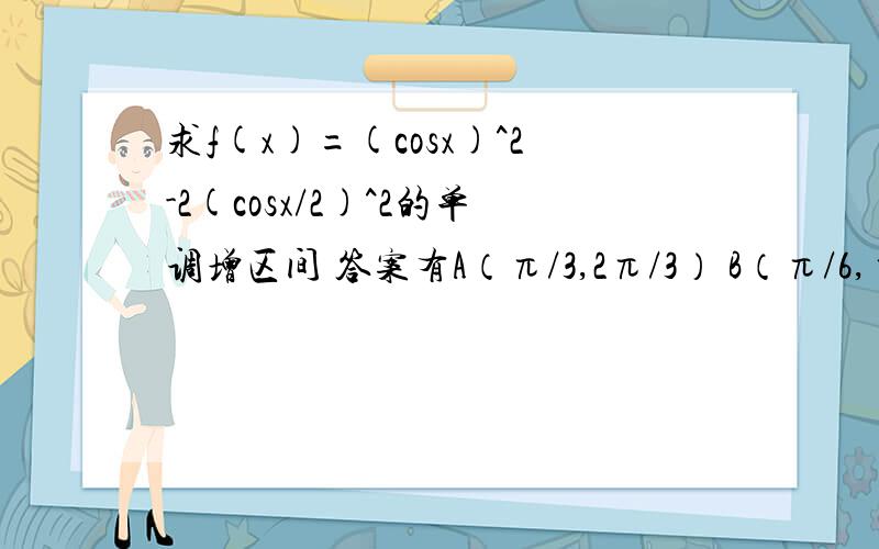 求f(x)=(cosx)^2-2(cosx/2)^2的单调增区间 答案有A（π/3,2π/3） B（π/6,π/2） C