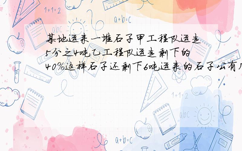 某地运来一堆石子甲工程队运走5分之4吨乙工程队运走剩下的40%这样石子还剩下6吨运来的石子公有几吨