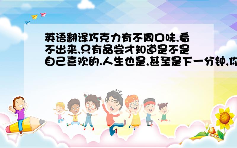 英语翻译巧克力有不同口味,看不出来,只有品尝才知道是不是自己喜欢的.人生也是,甚至是下一分钟,你的人生将发生什么改变.