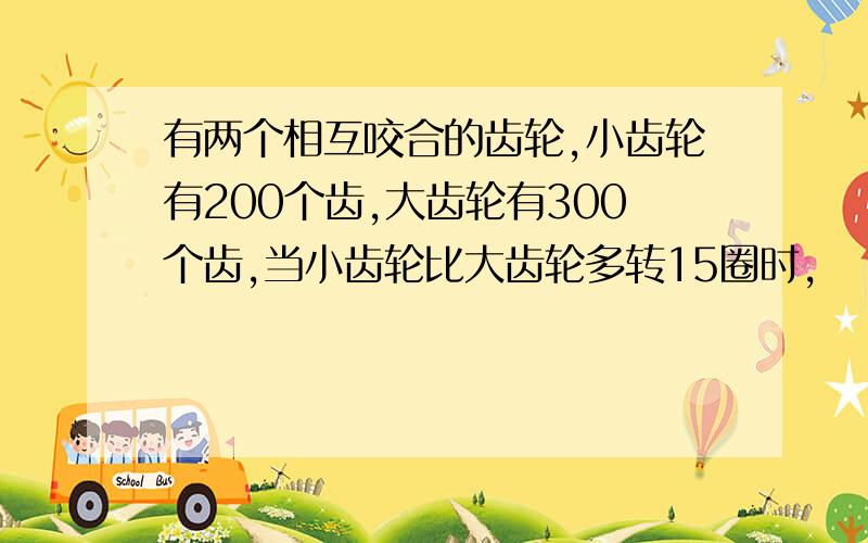 有两个相互咬合的齿轮,小齿轮有200个齿,大齿轮有300个齿,当小齿轮比大齿轮多转15圈时,