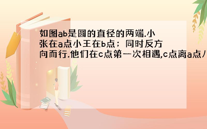 如图ab是圆的直径的两端.小张在a点小王在b点；同时反方向而行.他们在c点第一次相遇,c点离a点八十米,在d点第二次相遇