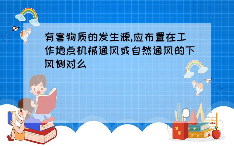 有害物质的发生源,应布置在工作地点机械通风或自然通风的下风侧对么