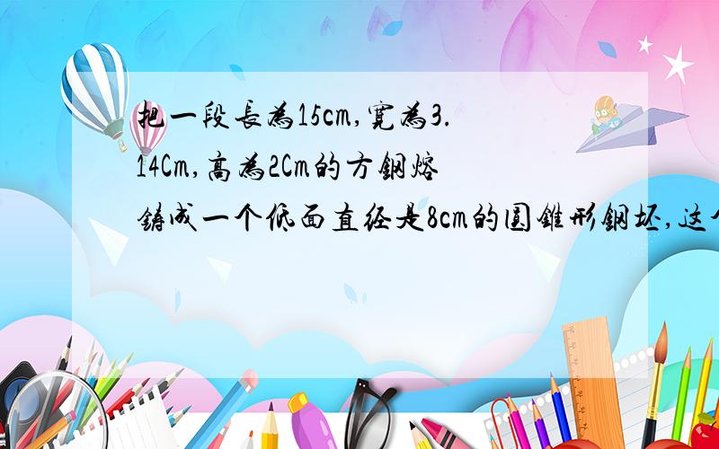 把一段长为15cm,宽为3.14Cm,高为2Cm的方钢熔铸成一个低面直经是8cm的圆锥形钢坯,这个圆锥形钢坯的高是多少厘