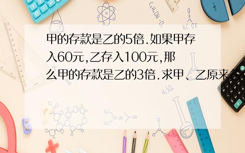 甲的存款是乙的5倍.如果甲存入60元,乙存入100元,那么甲的存款是乙的3倍.求甲、乙原来各有存款多少元?