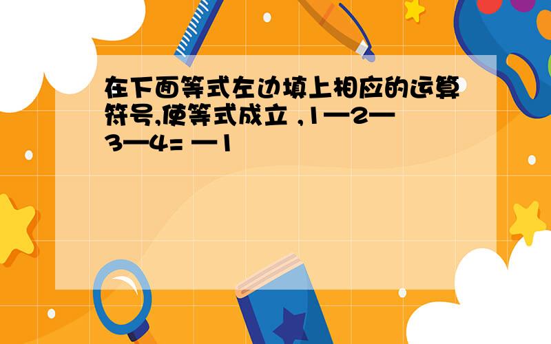 在下面等式左边填上相应的运算符号,使等式成立 ,1—2—3—4= —1