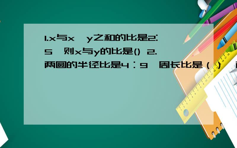 1.x与x、y之和的比是2:5,则x与y的比是() 2.两圆的半径比是4：9,周长比是（）,面积比是（）