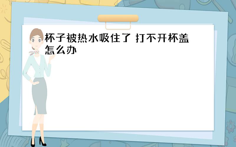 杯子被热水吸住了 打不开杯盖怎么办