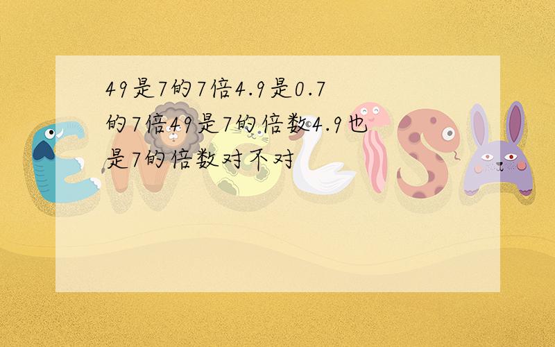 49是7的7倍4.9是0.7的7倍49是7的倍数4.9也是7的倍数对不对