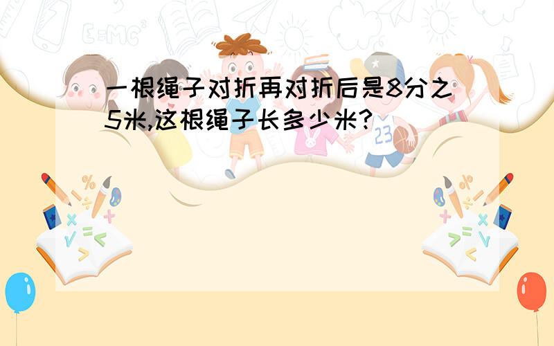 一根绳子对折再对折后是8分之5米,这根绳子长多少米?