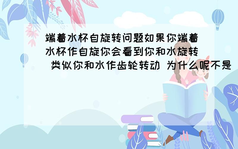 端着水杯自旋转问题如果你端着水杯作自旋你会看到你和水旋转 类似你和水作齿轮转动 为什么呢不是 惯性 因为你马上反转水马上