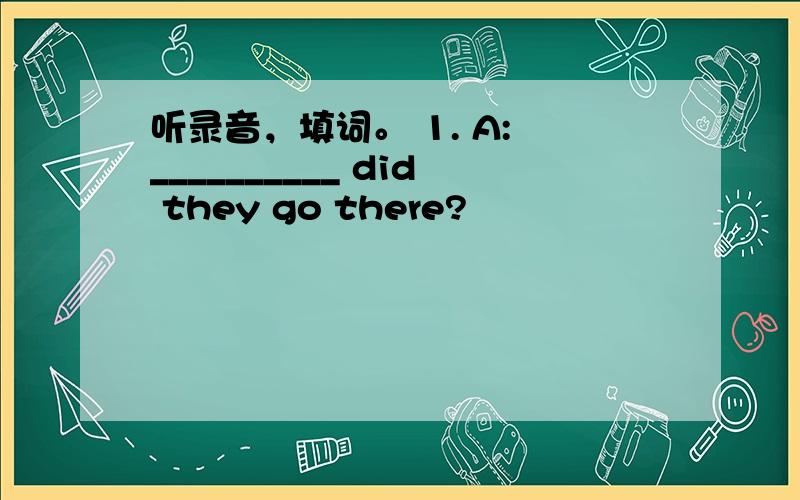 听录音，填词。 1. A: __________ did they go there?