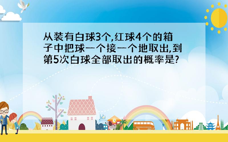 从装有白球3个,红球4个的箱子中把球一个接一个地取出,到第5次白球全部取出的概率是?