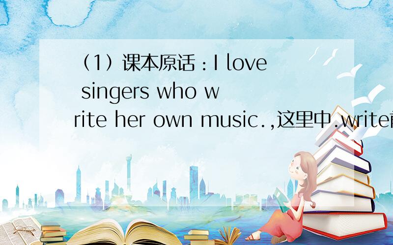 （1）课本原话：I love singers who write her own music.,这里中.write前面是