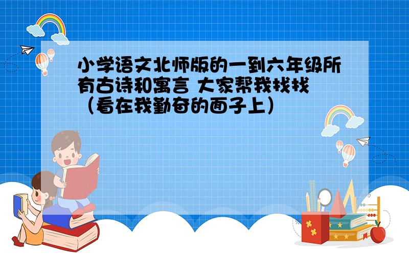 小学语文北师版的一到六年级所有古诗和寓言 大家帮我找找 （看在我勤奋的面子上）