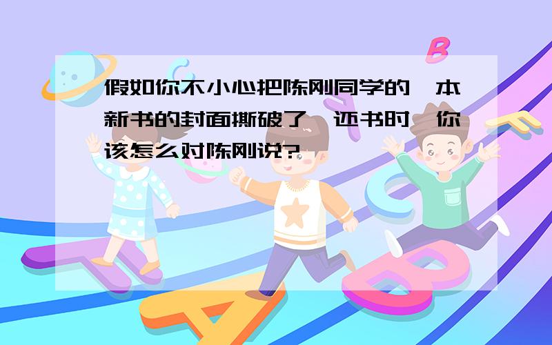 假如你不小心把陈刚同学的一本新书的封面撕破了,还书时,你该怎么对陈刚说?