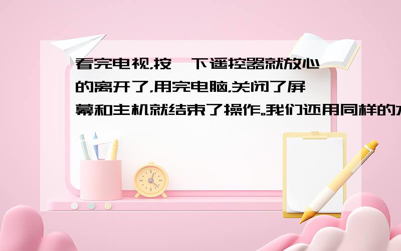 看完电视，按一下遥控器就放心的离开了，用完电脑，关闭了屏幕和主机就结束了操作。我们还用同样的方法使用身边的其它电器。可是